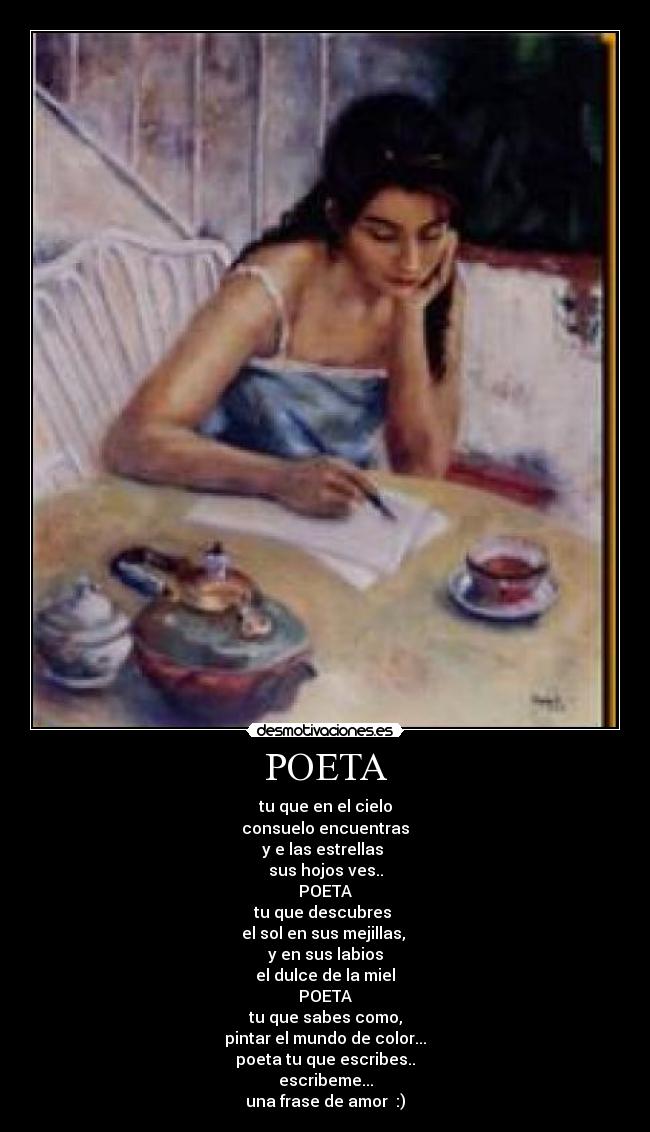POETA - tu que en el cielo
consuelo encuentras
y e las estrellas
sus hojos ves..
POETA
tu que descubres
el sol en sus mejillas,
y en sus labios
el dulce de la miel
POETA
tu que sabes como,
pintar el mundo de color...
poeta tu que escribes..
escribeme...
una frase de amor :)