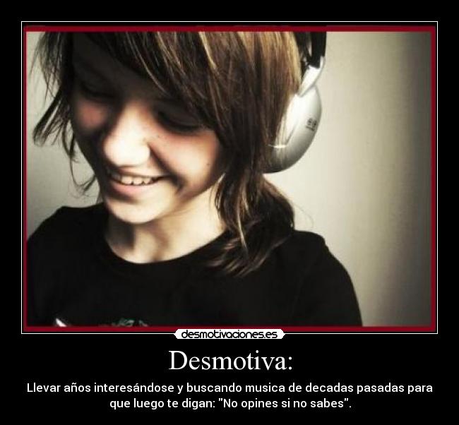 Desmotiva: - Llevar años interesándose y buscando musica de decadas pasadas para
que luego te digan: No opines si no sabes.