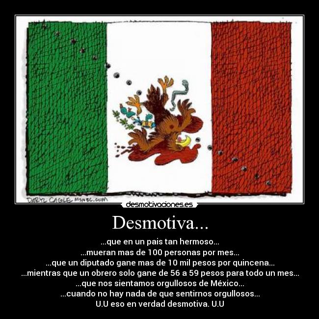 Desmotiva... - ...que en un pais tan hermoso...
...mueran mas de 100 personas por mes...
...que un diputado gane mas de 10 mil pesos por quincena...
...mientras que un obrero solo gane de 56 a 59 pesos para todo un mes...
...que nos sientamos orgullosos de México...
...cuando no hay nada de que sentirnos orgullosos...
U.U eso en verdad desmotiva. U.U