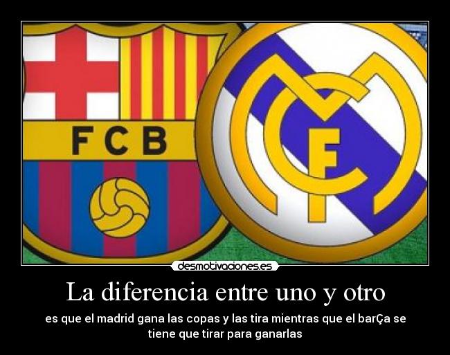 La diferencia entre uno y otro - es que el madrid gana las copas y las tira mientras que el barÇa se
tiene que tirar para ganarlas