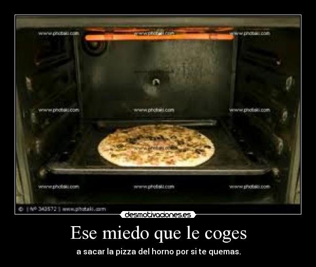 Ese miedo que le coges - a sacar la pizza del horno por si te quemas.