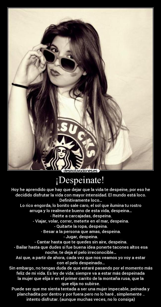 ¡Despeinate!  - Hoy he aprendido que hay que dejar que la vida te despeine, por eso he
decidido disfrutar la vida con mayor intensidad. El mundo está loco.
Definitivamente loco…
Lo rico engorda, lo bonito sale caro, el sol que ilumina tu rostro
arruga y lo realmente bueno de esta vida, despeina…
- Reírte a carcajadas, despeina.
- Viajar, volar, correr, meterte en el mar, despeina.
- Quitarte la ropa, despeina.
- Besar a la persona que amas, despeina.
- Jugar, despeina.
- Cantar hasta que te quedes sin aire, despeina.
- Bailar hasta que dudes si fue buena idea ponerte tacones altos esa
noche, te deja el pelo irreconocible…
Así que, a partir de ahora, cada vez que nos veamos yo voy a estar
con el pelo despeinado…
Sin embargo, no tengas duda de que estaré pasando por el momento más
feliz de mi vida. Es ley de vida: siempre va a estar más despeinada
la mujer que elija ir en el primer carrito de la montaña rusa, que la
que elija no subirse.
Puede ser que me sienta tentada a ser una mujer impecable, peinada y
planchadita por dentro y por fuera pero no lo haré , simplemente ..
intento disfrutar. (aunque muchas veces, no lo consiga)