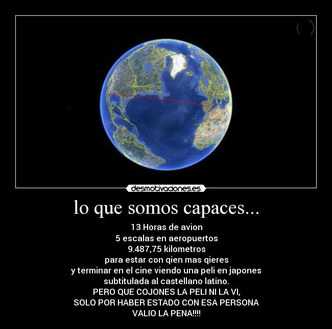 lo que somos capaces... - 13 Horas de avion
5 escalas en aeropuertos
9.487,75 kilometros
para estar con qien mas qieres
y terminar en el cine viendo una peli en japones
subtitulada al castellano latino.
PERO QUE COJONES LA PELI NI LA VI,
SOLO POR HABER ESTADO CON ESA PERSONA
VALIO LA PENA!!!!