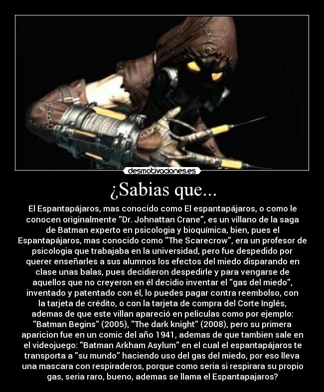 ¿Sabias que... - El Espantapájaros, mas conocido como El espantapájaros, o como le
conocen originalmente Dr. Johnattan Crane, es un villano de la saga
de Batman experto en psicologia y bioquímica, bien, pues el
Espantapájaros, mas conocido como The Scarecrow, era un profesor de
psicologia que trabajaba en la universidad, pero fue despedido por
querer enseñarles a sus alumnos los efectos del miedo disparando en
clase unas balas, pues decidieron despedirle y para vengarse de
aquellos que no creyeron en él decidio inventar el gas del miedo,
inventado y patentado con él, lo puedes pagar contra reembolso, con
la tarjeta de crédito, o con la tarjeta de compra del Corte Inglés,
ademas de que este villan apareció en peliculas como por ejemplo:
Batman Begins (2005), The dark knight (2008), pero su primera
aparicion fue en un comic del año 1941, ademas de que tambien sale en
el videojuego: Batman Arkham Asylum en el cual el espantapájaros te
transporta a su mundo haciendo uso del gas del miedo, por eso lleva
una mascara con respiraderos, porque como seria si respirara su propio
gas, seria raro, bueno, ademas se llama el Espantapajaros?