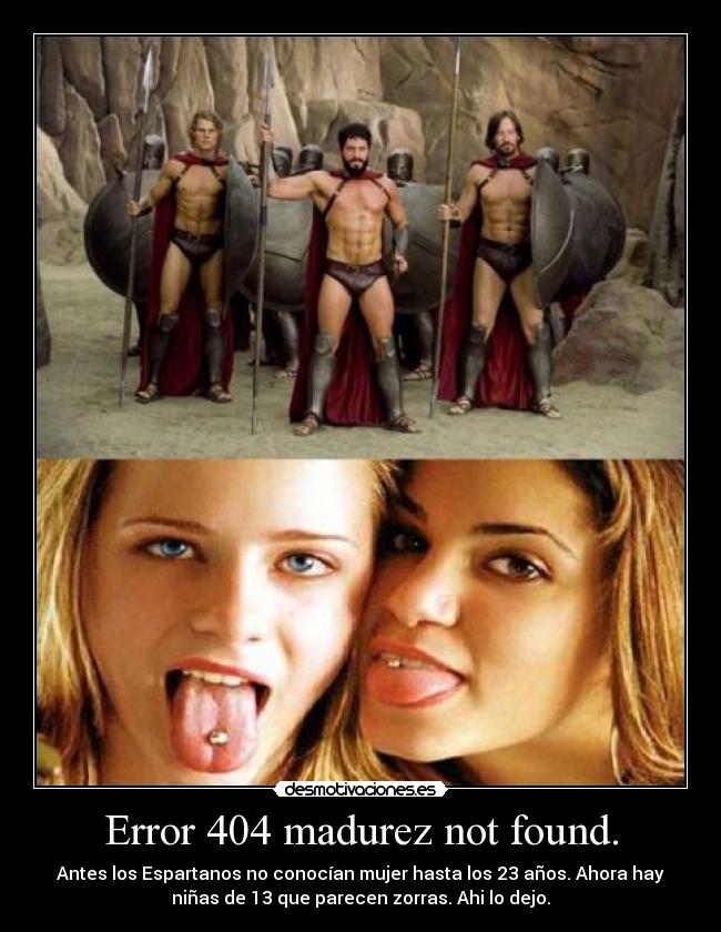Error 404 madurez not found. - Antes los Espartanos no conocían mujer hasta los 23 años. Ahora hay
niñas de 13 que parecen zorras. Ahi lo dejo.
