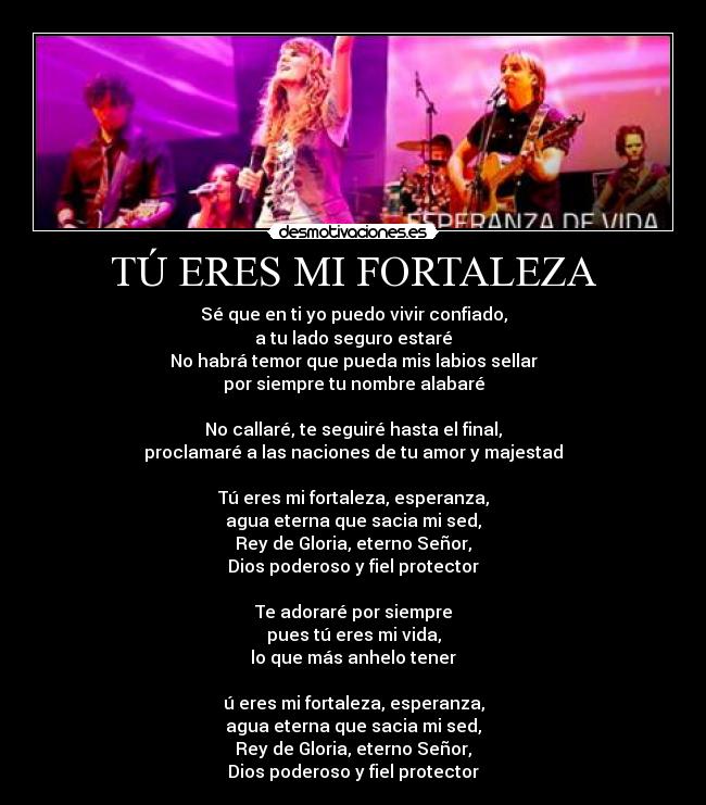 TÚ ERES MI FORTALEZA - Sé que en ti yo puedo vivir confiado,
a tu lado seguro estaré
No habrá temor que pueda mis labios sellar
por siempre tu nombre alabaré
No callaré, te seguiré hasta el final,
proclamaré a las naciones de tu amor y majestad
Tú eres mi fortaleza, esperanza,
agua eterna que sacia mi sed,
Rey de Gloria, eterno Señor,
Dios poderoso y fiel protector
Te adoraré por siempre
pues tú eres mi vida,
lo que más anhelo tener
ú eres mi fortaleza, esperanza,
agua eterna que sacia mi sed,
Rey de Gloria, eterno Señor,
Dios poderoso y fiel protector