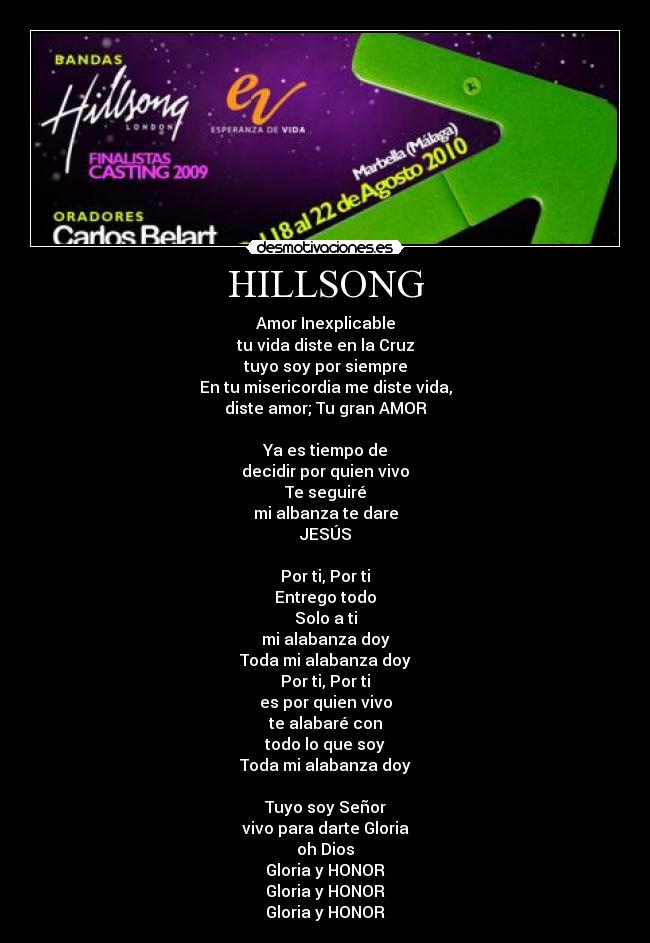 HILLSONG - Amor Inexplicable
tu vida diste en la Cruz
tuyo soy por siempre
En tu misericordia me diste vida,
diste amor; Tu gran AMOR
Ya es tiempo de
decidir por quien vivo
Te seguiré
mi albanza te dare
JESÚS
Por ti, Por ti
Entrego todo
Solo a ti
mi alabanza doy
Toda mi alabanza doy
Por ti, Por ti
es por quien vivo
te alabaré con
todo lo que soy
Toda mi alabanza doy
Tuyo soy Señor
vivo para darte Gloria
oh Dios
Gloria y HONOR
Gloria y HONOR
Gloria y HONOR