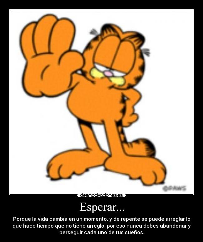 Esperar... - Porque la vida cambia en un momento, y de repente se puede arreglar lo
que hace tiempo que no tiene arreglo, por eso nunca debes abandonar y
perseguir cada uno de tus sueños.