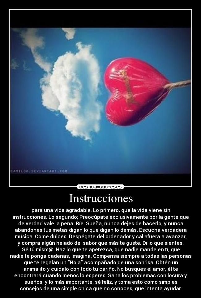 Instrucciones - para una vida agradable. Lo primero, que la vida viene sin
instrucciones. Lo segundo; Preocúpate exclusivamente por la gente que
de verdad vale la pena. Ríe. Sueña, nunca dejes de hacerlo, y nunca
abandones tus metas digan lo que digan lo demás. Escucha verdadera
música. Come dulces. Despégate del ordenador y sal afuera a avanzar,
y compra algún helado del sabor que más te guste. Di lo que sientes.
Sé tú mism@. Haz lo que te apetezca, que nadie mande en tí, que
nadie te ponga cadenas. Imagina. Compensa siempre a todas las personas
que te regalan un Hola acompañado de una sonrisa. Obtén un
animalito y cuidalo con todo tu cariño. No busques el amor, él te
encontrará cuando menos lo esperes. Sana los problemas con locura y
sueños, y lo más importante, sé felíz, y toma esto como simples
consejos de una simple chica que no conoces, que intenta ayudar.