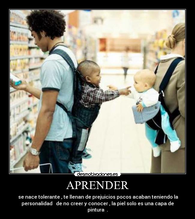 APRENDER - se nace tolerante , te llenan de prejuicios pocos acaban teniendo la
personalidad de no creer y conocer , la piel solo es una capa de
pintura .