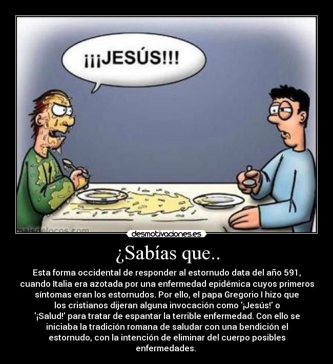 ¿Sabías que.. - Esta forma occidental de responder al estornudo data del año 591,
cuando Italia era azotada por una enfermedad epidémica cuyos primeros
síntomas eran los estornudos. Por ello, el papa Gregorio I hizo que
los cristianos dijeran alguna invocación como ¡Jesús! o
¡Salud! para tratar de espantar la terrible enfermedad. Con ello se
iniciaba la tradición romana de saludar con una bendición el
estornudo, con la intención de eliminar del cuerpo posibles
enfermedades.