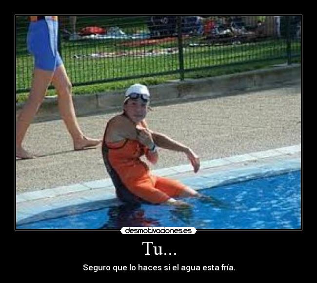 Tu... - Seguro que lo haces si el agua esta fría.