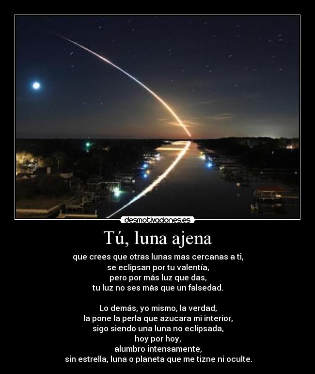 Tú, luna ajena - que crees que otras lunas mas cercanas a ti,
se eclipsan por tu valentía,
pero por más luz que das,
tu luz no ses más que un falsedad.

Lo demás, yo mismo, la verdad,
la pone la perla que azucara mi interior,
sigo siendo una luna no eclipsada,
hoy por hoy,
alumbro intensamente,
 sin estrella, luna o planeta que me tizne ni oculte.