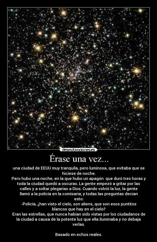 Érase una vez... - una ciudad de EEUU muy tranquila, pero luminosa, que evitaba que se
hiciese de noche.
Pero hubo una noche, en la que hubo un apagón que duró tres horas y
toda la ciudad quedó a oscuras. La gente empezó a gritar por las
calles y a soltar plegarias a Dios. Cuando volvió la luz, la gente
llamó a la policía en la comisaria, y todas las preguntas decian
esto:
-Policía, ¿han visto el cielo, son aliens, que son esos puntitos
blancos que hay en el cielo?
Eran las estrellas, que nunca habian sido vistas por los ciudadanos de
la ciudad a causa de la potente luz que ella iluminaba y no debaja
verlas.
Basado en echos reales.