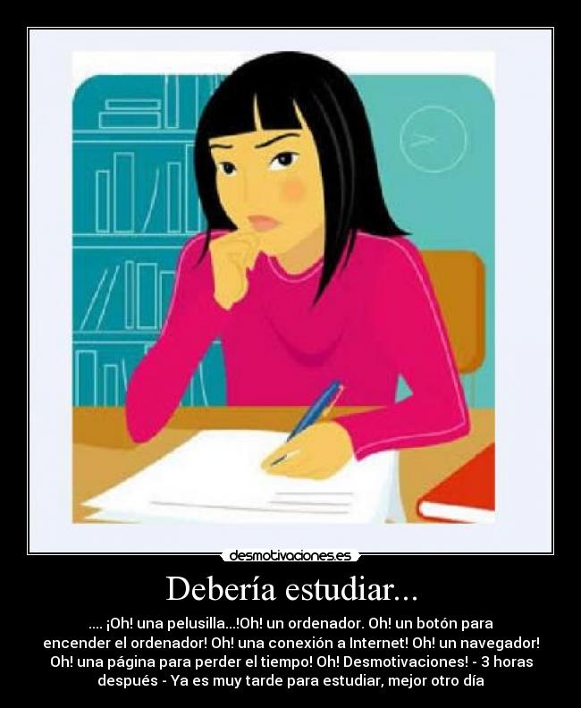Debería estudiar... - .... ¡Oh! una pelusilla...!Oh! un ordenador. Oh! un botón para
encender el ordenador! Oh! una conexión a Internet! Oh! un navegador!
Oh! una página para perder el tiempo! Oh! Desmotivaciones! - 3 horas
después - Ya es muy tarde para estudiar, mejor otro día