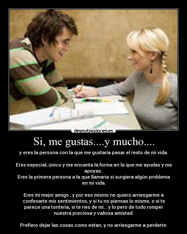 Si, me gustas....y mucho.... - y eres la persona con la que me gustaria pasar el resto de mi vida.

Eres especial, único y me encanta la forma en la que me ayudas y me
apoyas. 
Eres la primera persona a la que llamaria si surgiera algún problema
en mi vida.

Eres mi mejor amigo , y por eso mismo no quiero arriesgarme a
confesarte mis sentimientos, y si tu no piensas lo mismo, o si te
parece una tonteria, si te ries de mi... y lo pero de todo romper
nuestra preciosa y valiosa amistad.

Prefiero dejar las cosas como estan, y no arriesgarme a perderte.