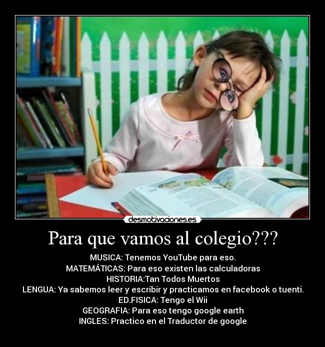 Para que vamos al colegio??? - MUSICA: Tenemos YouTube para eso.
MATEMÁTICAS: Para eso existen las calculadoras
HISTORIA:Tan Todos Muertos
LENGUA: Ya sabemos leer y escribir y practicamos en facebook o tuenti.
ED.FISICA: Tengo el Wii
GEOGRAFIA: Para eso tengo google earth
INGLES: Practico en el Traductor de google