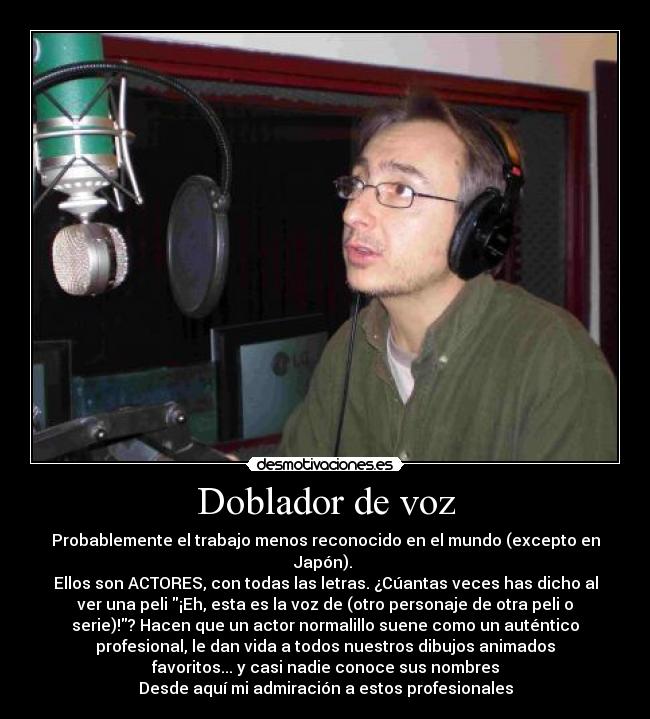 Doblador de voz - Probablemente el trabajo menos reconocido en el mundo (excepto en
Japón).
Ellos son ACTORES, con todas las letras. ¿Cúantas veces has dicho al
ver una peli ¡Eh, esta es la voz de (otro personaje de otra peli o
serie)!? Hacen que un actor normalillo suene como un auténtico
profesional, le dan vida a todos nuestros dibujos animados
favoritos... y casi nadie conoce sus nombres
Desde aquí mi admiración a estos profesionales