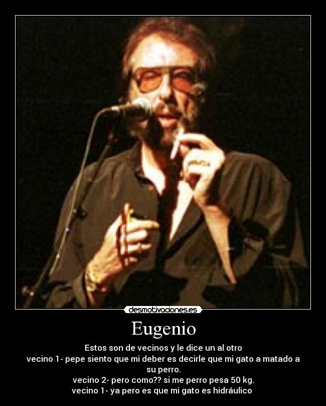 Eugenio - Estos son de vecinos y le dice un al otro
vecino 1- pepe siento que mi deber es decirle que mi gato a matado a su perro.
vecino 2- pero como?? si me perro pesa 50 kg.
vecino 1- ya pero es que mi gato es hidráulico 