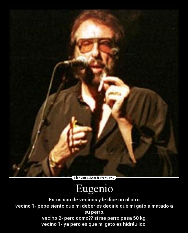 Eugenio - Estos son de vecinos y le dice un al otro
vecino 1- pepe siento que mi deber es decirle que mi gato a matado a su perro.
vecino 2- pero como?? si me perro pesa 50 kg.
vecino 1- ya pero es que mi gato es hidráulico 