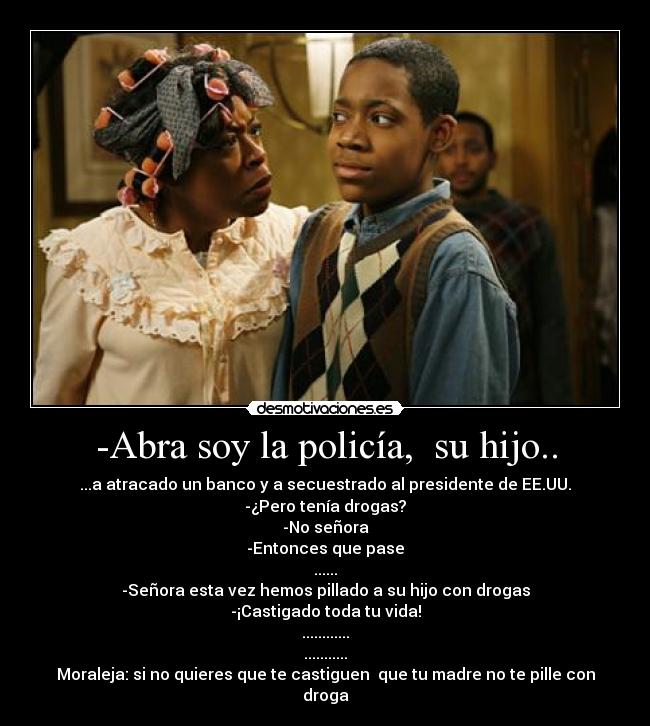 -Abra soy la policía,  su hijo.. - ...a atracado un banco y a secuestrado al presidente de EE.UU.
-¿Pero tenía drogas?
-No señora
-Entonces que pase
......
-Señora esta vez hemos pillado a su hijo con drogas
-¡Castigado toda tu vida!
............
...........
Moraleja: si no quieres que te castiguen  que tu madre no te pille con droga