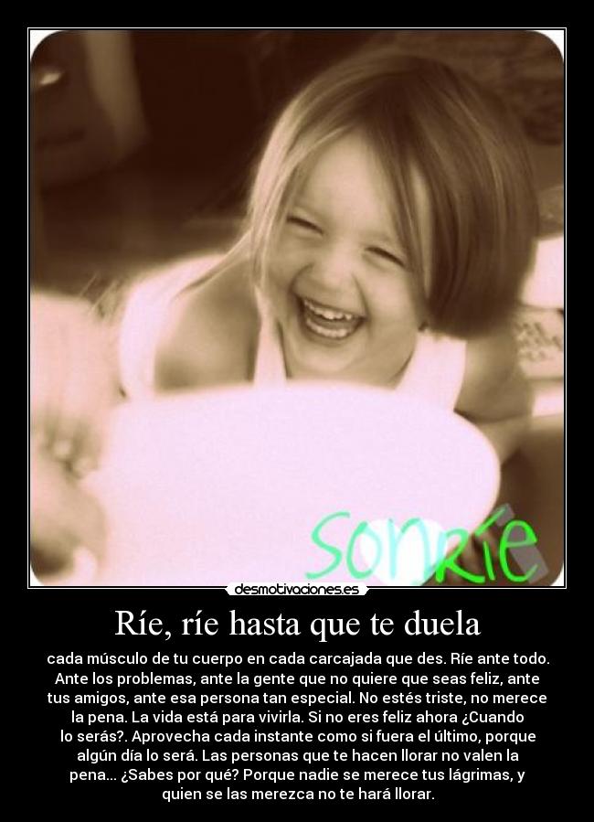 Ríe, ríe hasta que te duela - cada músculo de tu cuerpo en cada carcajada que des. Ríe ante todo.
Ante los problemas, ante la gente que no quiere que seas feliz, ante
tus amigos, ante esa persona tan especial. No estés triste, no merece
la pena. La vida está para vivirla. Si no eres feliz ahora ¿Cuando
lo serás?. Aprovecha cada instante como si fuera el último, porque
algún día lo será. Las personas que te hacen llorar no valen la
pena... ¿Sabes por qué? Porque nadie se merece tus lágrimas, y
quien se las merezca no te hará llorar.