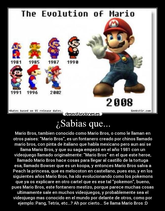 ¿Sabias que... - Mario Bros, tambien conocido como Mario Bros, o como le llaman en
otros paises: Mario Bros, es un fontanero creado por chinos llamado
mario bros, con pinta de italiano que habla mexicano pero aun asi se
llama Mario Bros, y que su saga empezó en el año 1981 con un
videojuego llamado originalmente: Mario Bros en el que este heroe,
llamado Mario Bros hace cosas para llegar al castillo de la tortuga
esa, llamado Bowser que es un koopa, y entonces Mario Bros salva a
Peach la princesa, que es melocoton en castellano, pues eso, y en los
siguientes años Mario Bros, ha ido evolucionando como los pokemons
que ya os explicare en otro cartel que es ese tal pokemon, bueno,
pues Mario Bros, este fontanero mestizo, porque parece muchas cosas
ultimamente sale en muchos videojuegos, y probablemente sea el
videojuego mas conocido en el mundo por delante de otros, como por
ejemplo: Pang, Tetrix, etc...? Ah por cierto... Se llama Mario Bros :D
