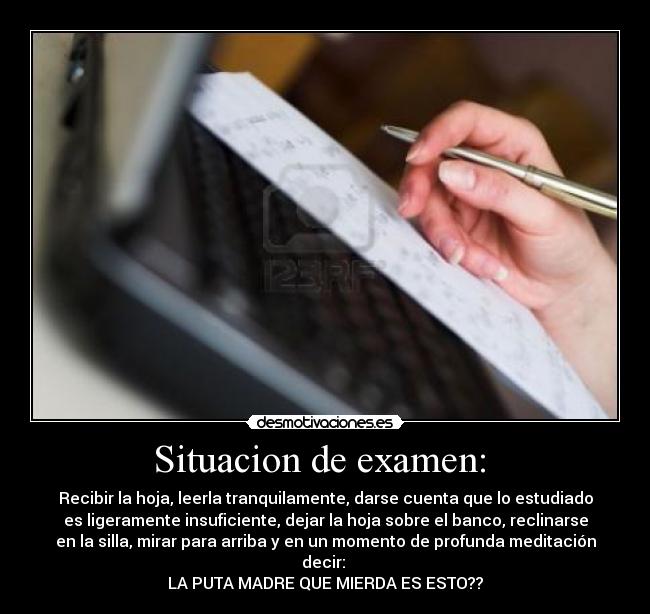 Situacion de examen: - Recibir la hoja, leerla tranquilamente, darse cuenta que lo estudiado
es ligeramente insuficiente, dejar la hoja sobre el banco, reclinarse
en la silla, mirar para arriba y en un momento de profunda meditación
decir:
LA PUTA MADRE QUE MIERDA ES ESTO??
