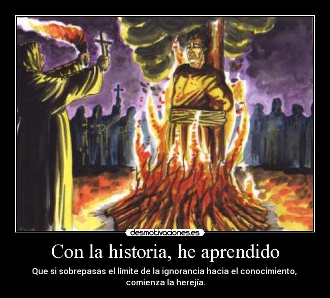 Con la historia, he aprendido - Que si sobrepasas el límite de la ignorancia hacia el conocimiento,
comienza la herejía.