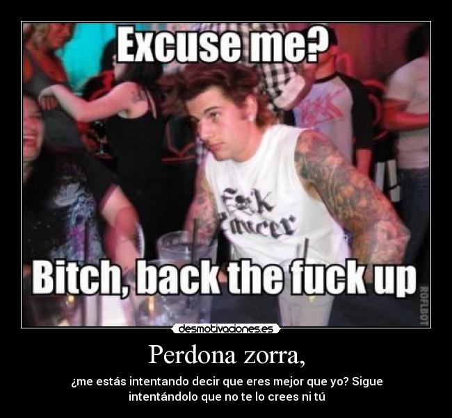 Perdona zorra, - ¿me estás intentando decir que eres mejor que yo? Sigue
intentándolo que no te lo crees ni tú