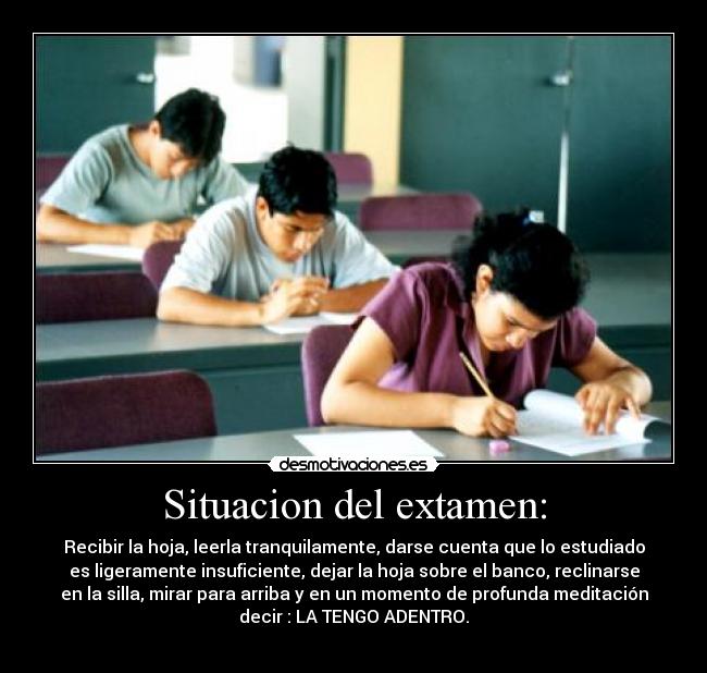 Situacion del extamen: - Recibir la hoja, leerla tranquilamente, darse cuenta que lo estudiado
es ligeramente insuficiente, dejar la hoja sobre el banco, reclinarse
en la silla, mirar para arriba y en un momento de profunda meditación
decir : LA TENGO ADENTRO.