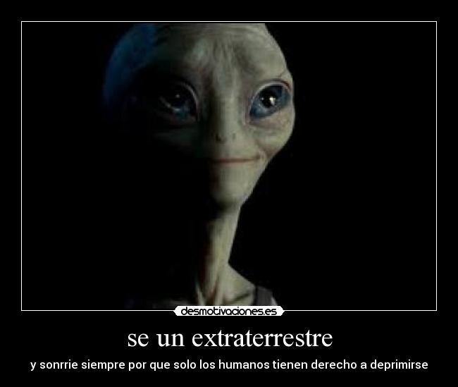 se un extraterrestre - y sonrrie siempre por que solo los humanos tienen derecho a deprimirse