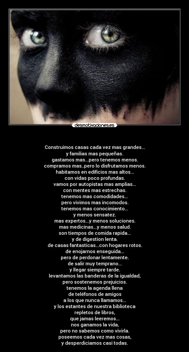 - Construimos casas cada vez mas grandes...
y familias mas pequeñas.
gastamos mas...pero tenemos menos.
compramos mas..pero lo disfrutamos menos.
habitamos en edificios mas altos...
con vidas poco profundas.
vamos por autopistas mas amplias...
con mentes mas estrechas.
tenemos mas comodidades...
pero vivimos mas incomodos.
tenemos mas conocimiento...
y menos sensatez.
mas expertos...y menos soluciones.
mas medicinas...y menos salud.
son tiempos de comida rapida...
y de digestion lenta.
de casas fantasticas...con hogares rotos.
de enojarnos enseguida...
pero de perdonar lentamente.
de salir muy temprano...
y llegar siempre tarde.
levantamos las banderas de la igualdad,
pero sostenemos prejuicios.
tenemos la agenda llena
de teléfonos de amigos
a los que nunca llamamos...
y los estantes de nuestra biblioteca
repletos de libros,
que jamas leeremos...
nos ganamos la vida,
pero no sabemos como vivirla.
poseemos cada vez mas cosas,
y desperdiciamos casi todas.