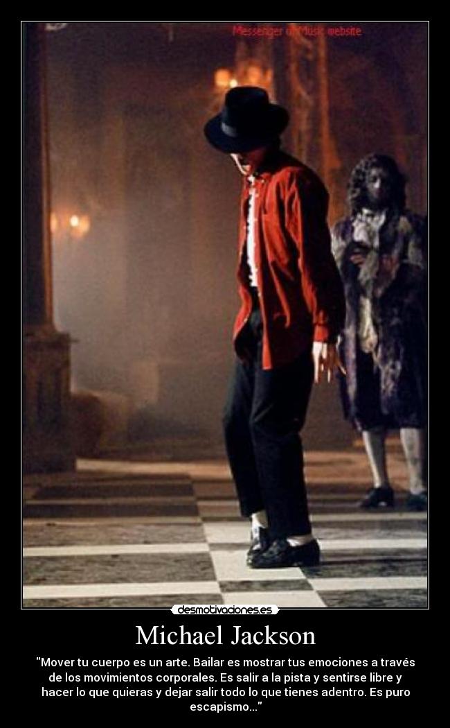 Michael Jackson - Mover tu cuerpo es un arte. Bailar es mostrar tus emociones a través
de los movimientos corporales. Es salir a la pista y sentirse libre y
hacer lo que quieras y dejar salir todo lo que tienes adentro. Es puro
escapismo...