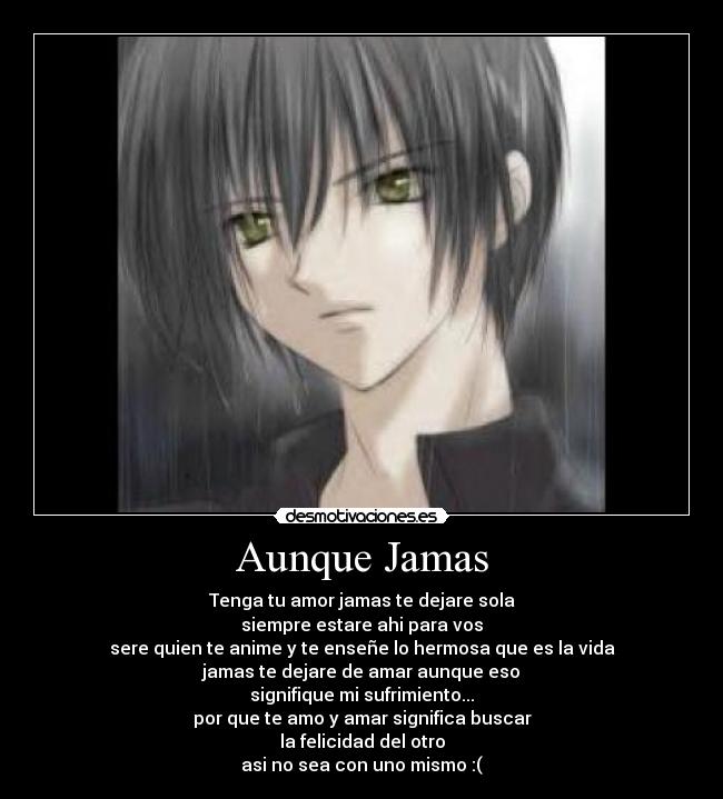 Aunque Jamas - Tenga tu amor jamas te dejare sola
siempre estare ahi para vos
sere quien te anime y te enseñe lo hermosa que es la vida
jamas te dejare de amar aunque eso
signifique mi sufrimiento...
por que te amo y amar significa buscar
la felicidad del otro
asi no sea con uno mismo :(