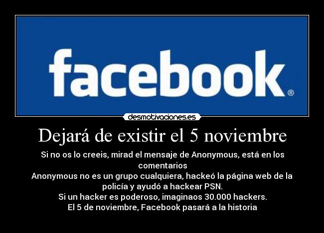 Dejará de existir el 5 noviembre - Si no os lo creeis, mirad el mensaje de Anonymous, está en los
comentarios
Anonymous no es un grupo cualquiera, hackeó la página web de la
policía y ayudó a hackear PSN.
Si un hacker es poderoso, imaginaos 30.000 hackers.
El 5 de noviembre, Facebook pasará a la historia