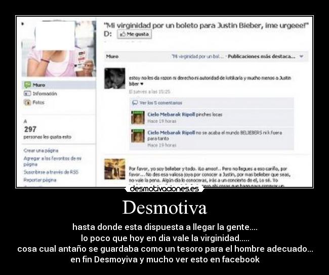 Desmotiva - hasta donde esta dispuesta a llegar la gente....
lo poco que hoy en dia vale la virginidad.....
cosa cual antaño se guardaba como un tesoro para el hombre adecuado...
en fin Desmoyiva y mucho ver esto en facebook