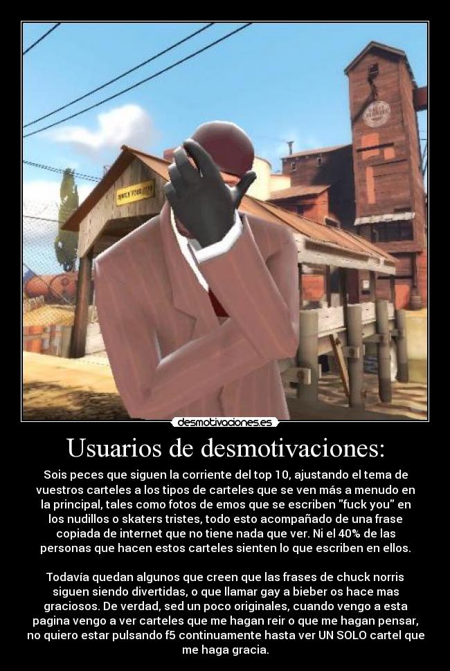 Usuarios de desmotivaciones: - Sois peces que siguen la corriente del top 10, ajustando el tema de
vuestros carteles a los tipos de carteles que se ven más a menudo en
la principal, tales como fotos de emos que se escriben fuck you en
los nudillos o skaters tristes, todo esto acompañado de una frase
copiada de internet que no tiene nada que ver. Ni el 40% de las
personas que hacen estos carteles sienten lo que escriben en ellos.
Todavía quedan algunos que creen que las frases de chuck norris
siguen siendo divertidas, o que llamar gay a bieber os hace mas
graciosos. De verdad, sed un poco originales, cuando vengo a esta
pagina vengo a ver carteles que me hagan reir o que me hagan pensar,
no quiero estar pulsando f5 continuamente hasta ver UN SOLO cartel que
me haga gracia.