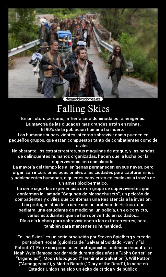 Falling Skies - En un futuro cercano, la Tierra será dominada por alienígenas.
La mayoría de las ciudades mas grandes están en ruinas.
El 90% de la población humana ha muerto.
Los humanos supervivientes intentan sobrevivir como pueden en
pequeños grupos, que están compuestos tanto de combatientes como de
civiles. 
No obstante, los extraterrestres, sus maquinas de ataque, y las bandas
de delincuentes humanos organizadas, hacen que la lucha por la
supervivencia sea complicada.
La mayoría del tiempo los alienígenas permanecen en sus naves, pero
organizan incursiones ocasionales a las ciudades para capturar niños
y adolescentes humanos, a quienes convierten en esclavos a través de
un arnés biocibernético.
La serie sigue las experiencias de un grupo de supervivientes que
conforman la llamada Segunda de Massachusets, un pelotón de
combatientes y civiles que conforman una Resistencia a la invasión.
Los protagonistas de la serie son un profesor de Historia, una
pediatra, una estudiante de medicina, un policía, un ex-convicto,
varios estudiantes que se han convertido en soldados...
Día a día luchan para sobrevivir contra los extraterrestres, pero
también para mantener su humanidad.

Falling Skies es un serie producida por Steven Spielberg y creada
por Robert Rodat (guionista de Salvar al Soldado Ryan y El
Patriota). Entre sus principales protagonistas podemos encontrar a
Noah Wyle (famoso por dar vida durante diez años a John Carter en
Urgencias), Moon Bloodgood (Terminator Salvation), Will Patton
(Armaggedon), y Martin Roach (Diary of the Dead), la serie en
Estados Unidos ha sido un éxito de critica y de público.