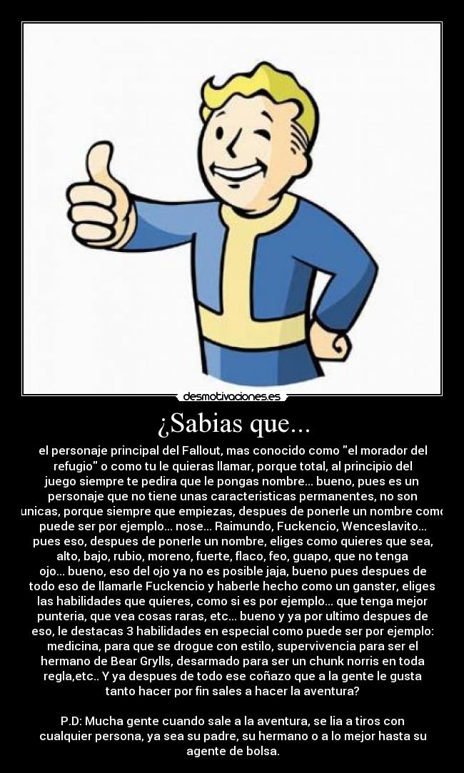 ¿Sabias que... - el personaje principal del Fallout, mas conocido como el morador del
refugio o como tu le quieras llamar, porque total, al principio del
juego siempre te pedira que le pongas nombre... bueno, pues es un
personaje que no tiene unas caracteristicas permanentes, no son
unicas, porque siempre que empiezas, despues de ponerle un nombre como
puede ser por ejemplo... nose... Raimundo, Fuckencio, Wenceslavito...
pues eso, despues de ponerle un nombre, eliges como quieres que sea,
alto, bajo, rubio, moreno, fuerte, flaco, feo, guapo, que no tenga
ojo... bueno, eso del ojo ya no es posible jaja, bueno pues despues de
todo eso de llamarle Fuckencio y haberle hecho como un ganster, eliges
las habilidades que quieres, como si es por ejemplo... que tenga mejor
punteria, que vea cosas raras, etc... bueno y ya por ultimo despues de
eso, le destacas 3 habilidades en especial como puede ser por ejemplo:
medicina, para que se drogue con estilo, supervivencia para ser el
hermano de Bear Grylls, desarmado para ser un chunk norris en toda
regla,etc.. Y ya despues de todo ese coñazo que a la gente le gusta
tanto hacer por fin sales a hacer la aventura?
P.D: Mucha gente cuando sale a la aventura, se lia a tiros con
cualquier persona, ya sea su padre, su hermano o a lo mejor hasta su
agente de bolsa.