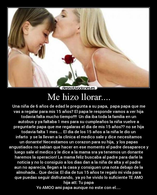 Me hizo llorar.... - Una niña de 6 años de edad le pregunta a su papa,  papa papa que me
vas a regalar para mis 15 años? El papa le responde vamos a ver hija
todavia falta mucho tiempo!!!!  Un dia iba toda la familia en un
autobus y ya faltaba 1 mes para su cumpleaños la niña vuelve a
preguntarle papa que me regalaras el dia de mis 15 años?? no se hija
todavia falta 1 mes..... El dia de los 15 años a la niña le dio un
infarto  y se la llevan a la clinica el medico sale y dice necesitamos
un donante! Necesitamos un corazon para su hija,  y los papas
angustiados no sabian que hacer en ese momento el padre desaparece y
luego sale el medico y le dice a la mama sra ya tenemos un donante
haremos la operacion! La mama feliz buscaba al padre para darle la
noticia y no lo consiguio a los dias dan a la niña de alta y el padre
aun no aparecia, llegan a la casa y consiguen una nota debajo de la
almohada... Que decia: El dia de tus 15 años te regalo mi vida para
que puedas seguir disfrutando,  ya yo he vivido lo suficiente TE AMO
hija att: Tu papa
Yo AMOO ami papa aunque no este con el.....