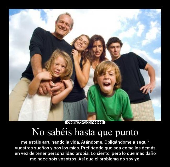 No sabéis hasta que punto - me estáis arruinando la vida. Atándome. Obligándome a seguir
vuestros sueños y nos los míos. Prefiriendo que sea como los demás
en vez de tener personalidad propia. Lo siento, pero lo que más daño
me hace sois vosotros. Así que el problema no soy yo.