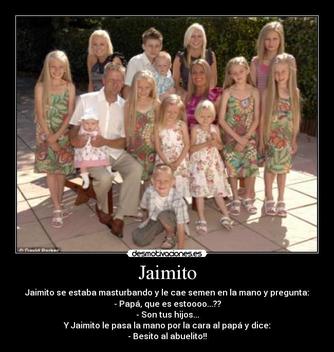 Jaimito - Jaimito se estaba masturbando y le cae semen en la mano y pregunta:
- Papá, que es estoooo...??
- Son tus hijos...
Y Jaimito le pasa la mano por la cara al papá y dice:
- Besito al abuelito!!