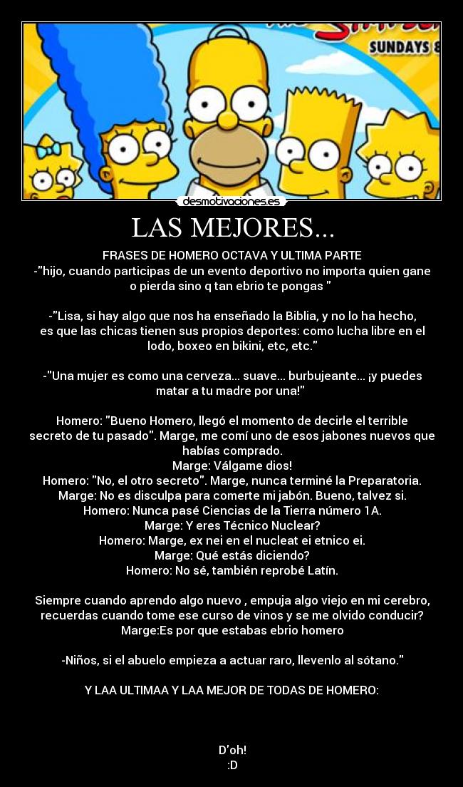 LAS MEJORES... - FRASES DE HOMERO OCTAVA Y ULTIMA PARTE
-hijo, cuando participas de un evento deportivo no importa quien gane
o pierda sino q tan ebrio te pongas  

-Lisa, si hay algo que nos ha enseñado la Biblia, y no lo ha hecho,
es que las chicas tienen sus propios deportes: como lucha libre en el
lodo, boxeo en bikini, etc, etc.
 
-Una mujer es como una cerveza... suave... burbujeante... ¡y puedes
matar a tu madre por una! 

Homero: Bueno Homero, llegó el momento de decirle el terrible
secreto de tu pasado. Marge, me comí uno de esos jabones nuevos que
habías comprado.
Marge: Válgame dios!
Homero: No, el otro secreto. Marge, nunca terminé la Preparatoria.
Marge: No es disculpa para comerte mi jabón. Bueno, talvez si.
Homero: Nunca pasé Ciencias de la Tierra número 1A.
Marge: Y eres Técnico Nuclear?
Homero: Marge, ex nei en el nucleat ei etnico ei.
Marge: Qué estás diciendo?
Homero: No sé, también reprobé Latín.

Siempre cuando aprendo algo nuevo , empuja algo viejo en mi cerebro,
recuerdas cuando tome ese curso de vinos y se me olvido conducir?
Marge:Es por que estabas ebrio homero

-Niños, si el abuelo empieza a actuar raro, llevenlo al sótano.

Y LAA ULTIMAA Y LAA MEJOR DE TODAS DE HOMERO:



Doh!
:D