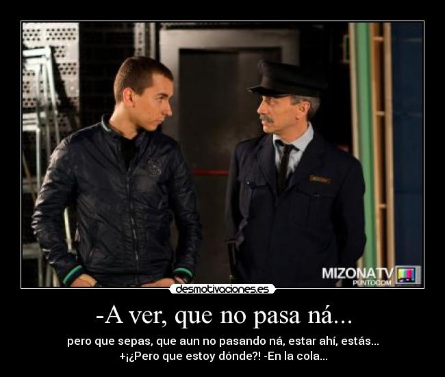 -A ver, que no pasa ná... - pero que sepas, que aun no pasando ná, estar ahí, estás...
+¡¿Pero que estoy dónde?! -En la cola...