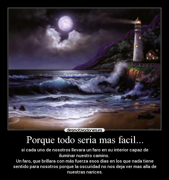 Porque todo seria mas facil... - si cada uno de nosotros llevara un faro en su interior capaz de
iluminar nuestro camino. 
Un faro, que brillara con más fuerza esos dias en los que nada tiene
sentido para nosotros porque la oscuridad no nos deja ver mas alla de
nuestras narices.