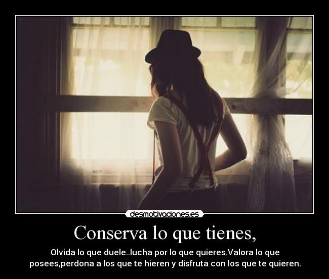 Conserva lo que tienes, - Olvida lo que duele..lucha por lo que quieres.Valora lo que
posees,perdona a los que te hieren y disfruta con los que te quieren.