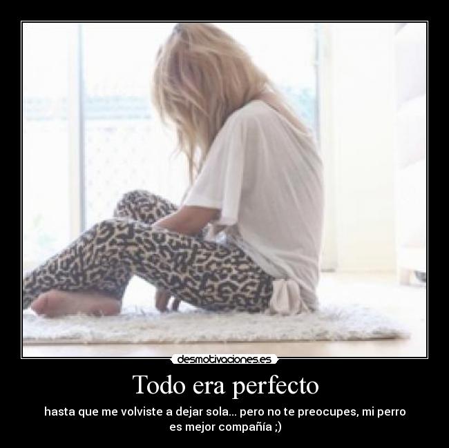 Todo era perfecto - hasta que me volviste a dejar sola... pero no te preocupes, mi perro
es mejor compañía ;)