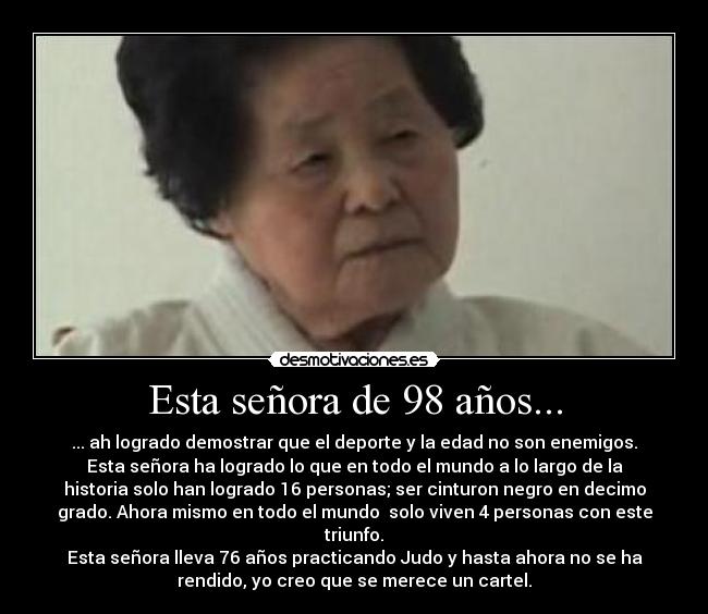 Esta señora de 98 años... - ... ah logrado demostrar que el deporte y la edad no son enemigos.
Esta señora ha logrado lo que en todo el mundo a lo largo de la
historia solo han logrado 16 personas; ser cinturon negro en decimo
grado. Ahora mismo en todo el mundo solo viven 4 personas con este
triunfo.
Esta señora lleva 76 años practicando Judo y hasta ahora no se ha
rendido, yo creo que se merece un cartel.