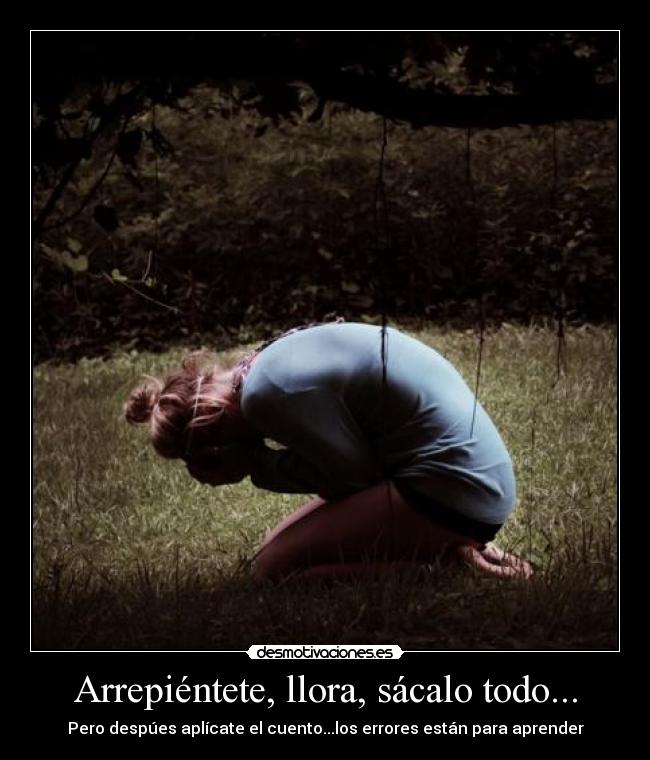 Arrepiéntete, llora, sácalo todo... - Pero despúes aplícate el cuento...los errores están para aprender